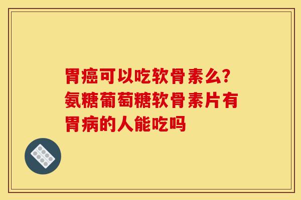 胃可以吃软骨素么?氨糖葡萄糖软骨素片有胃的人能吃吗 胃可以吃软骨素么?氨糖葡萄糖软骨素片有胃的人能吃吗
