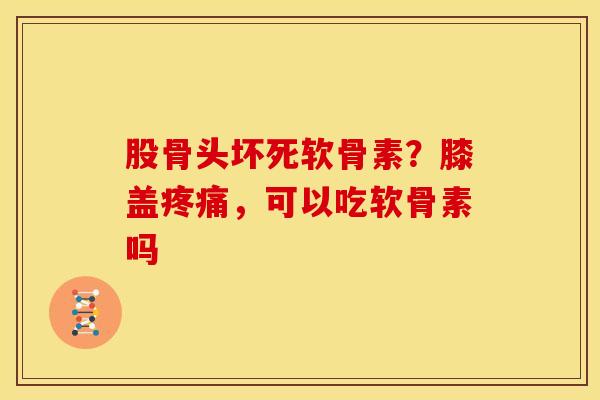 股骨头坏死软骨素？膝盖疼痛，可以吃软骨素吗