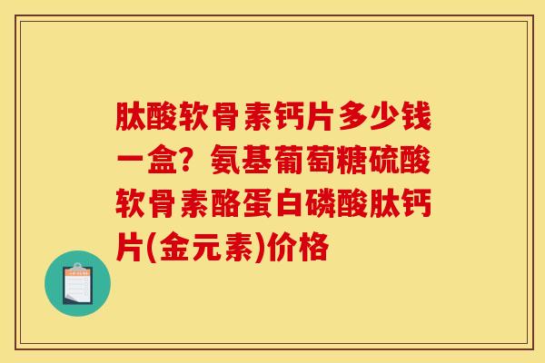 肽酸软骨素钙片多少钱一盒？氨基葡萄糖硫酸软骨素酪蛋白磷酸肽钙片(金元素)价格