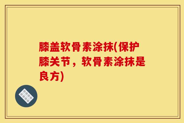 膝盖软骨素涂抹(保护膝关节，软骨素涂抹是良方)