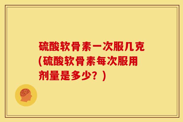 硫酸软骨素一次服几克(硫酸软骨素每次服用剂量是多少？)