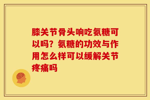 膝关节骨头响吃氨糖可以吗？氨糖的功效与作用怎么样可以缓解关节疼痛吗