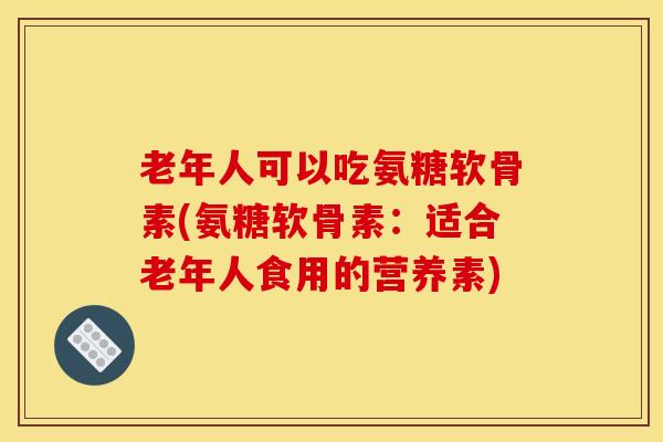 老年人可以吃氨糖软骨素(氨糖软骨素:适合老年人食用的营养素) 老年人可以吃氨糖软骨素(氨糖软骨素:适合老年人食用的营养素)
