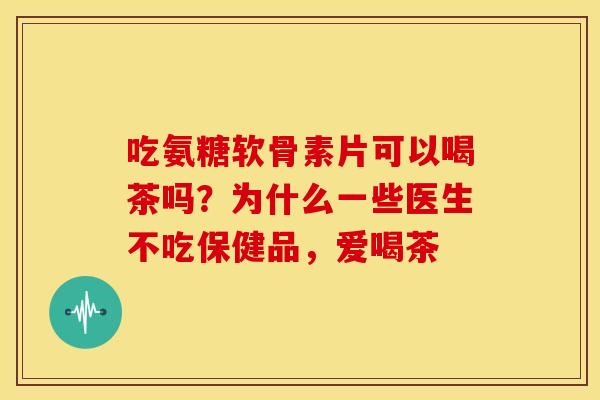 吃氨糖软骨素片可以喝茶吗？为什么一些医生不吃保健品，爱喝茶