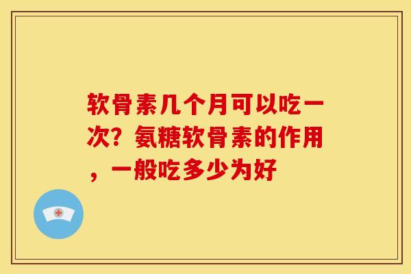 软骨素几个月可以吃一次？氨糖软骨素的作用，一般吃多少为好