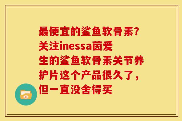 便宜的鲨鱼软骨素？关注inessa茵爱生的鲨鱼软骨素关节养护片这个产品很久了，但一直没舍得买