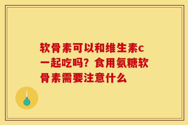 软骨素可以和维生素c一起吃吗？食用氨糖软骨素需要注意什么