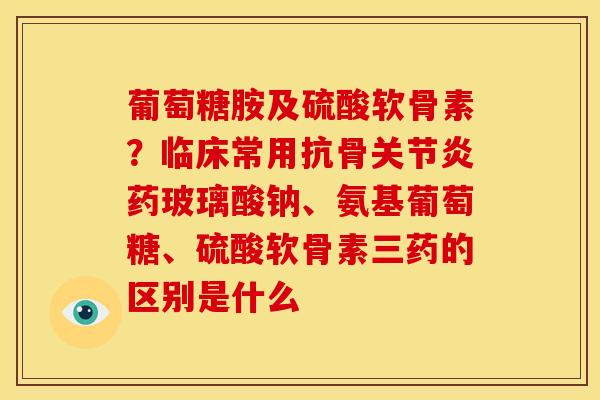 葡萄糖胺及硫酸软骨素？临床常用抗骨关节炎药玻璃酸钠、氨基葡萄糖、硫酸软骨素三药的区别是什么