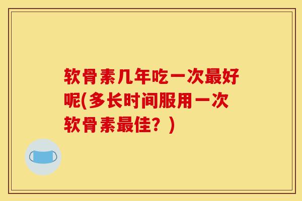 软骨素几年吃一次最好呢(多长时间服用一次软骨素最佳？)