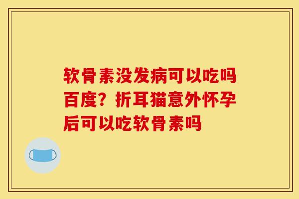 软骨素没发病可以吃吗百度？折耳猫意外怀孕后可以吃软骨素吗