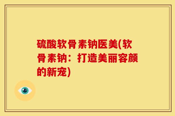 硫酸软骨素钠医美(软骨素钠：打造美丽容颜的新宠)