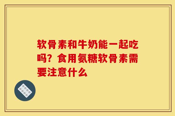 软骨素和牛奶能一起吃吗？食用氨糖软骨素需要注意什么