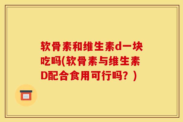 软骨素和维生素d一块吃吗(软骨素与维生素D配合食用可行吗？)