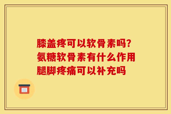 膝盖疼可以软骨素吗？氨糖软骨素有什么作用腿脚疼痛可以补充吗