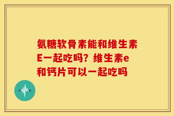 氨糖软骨素能和维生素E一起吃吗？维生素e和钙片可以一起吃吗