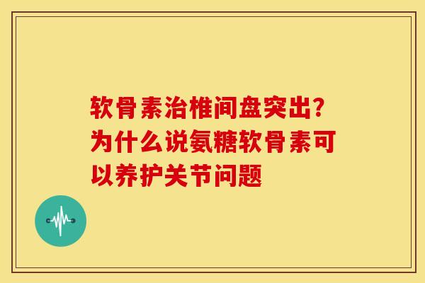 软骨素治椎间盘突出？为什么说氨糖软骨素可以养护关节问题