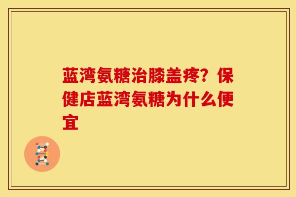 蓝湾氨糖治膝盖疼？保健店蓝湾氨糖为什么便宜