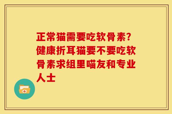 正常猫需要吃软骨素?健康折耳猫要不要吃软骨素求组里喵友和专业人士 正常猫需要吃软骨素?健康折耳猫要不要吃软骨素求组里喵友和专业人士