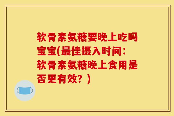 软骨素氨糖要晚上吃吗宝宝(最佳摄入时间：软骨素氨糖晚上食用是否更有效？)