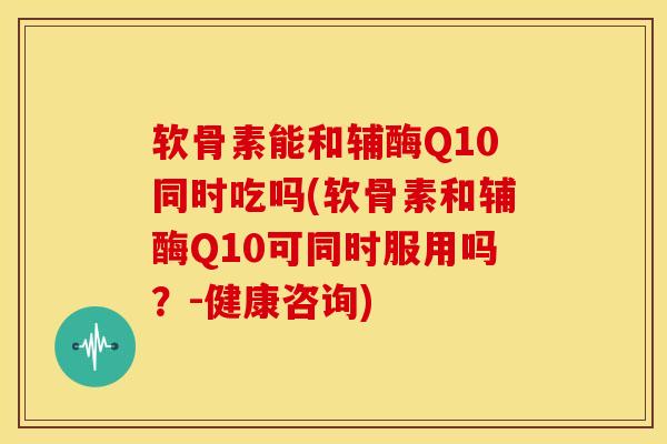软骨素能和辅酶Q10同时吃吗(软骨素和辅酶Q10可同时服用吗？-健康咨询)