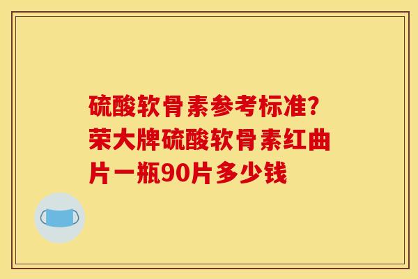 硫酸软骨素参考标准？荣大牌硫酸软骨素红曲片一瓶90片多少钱