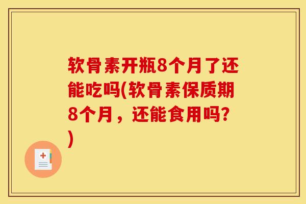 软骨素开瓶8个月了还能吃吗(软骨素保质期8个月，还能食用吗？)
