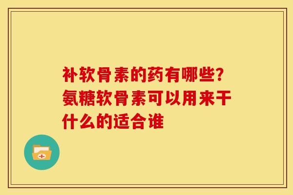 补软骨素的药有哪些？氨糖软骨素可以用来干什么的适合谁