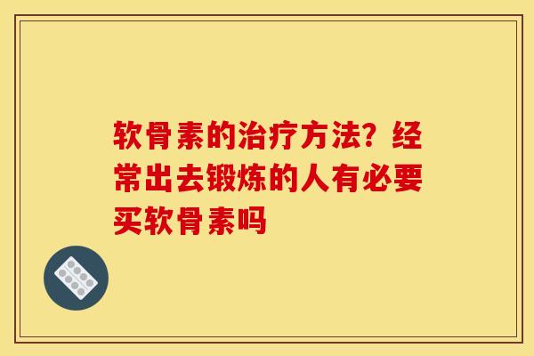 软骨素的治疗方法？经常出去锻炼的人有必要买软骨素吗