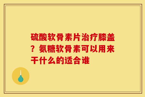 硫酸软骨素片治疗膝盖？氨糖软骨素可以用来干什么的适合谁