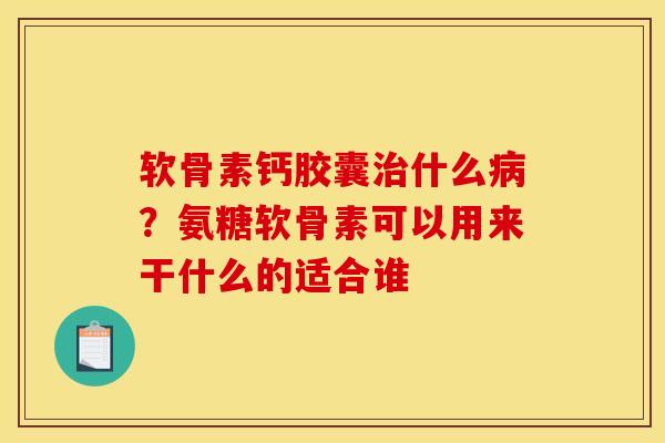 软骨素钙胶囊治什么病？氨糖软骨素可以用来干什么的适合谁