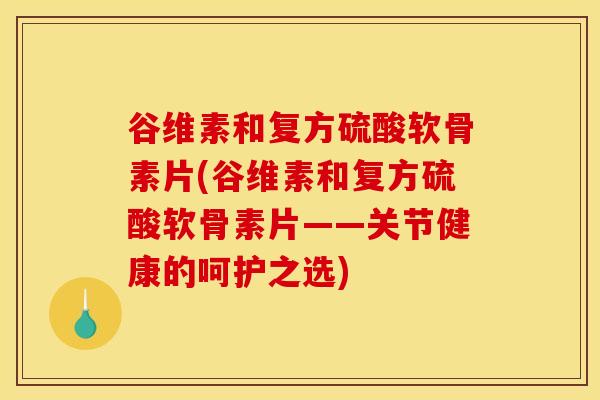 谷维素和复方硫酸软骨素片(谷维素和复方硫酸软骨素片——关节健康的呵护之选)