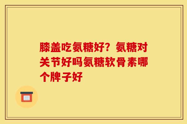 膝盖吃氨糖好？氨糖对关节好吗氨糖软骨素哪个牌子好