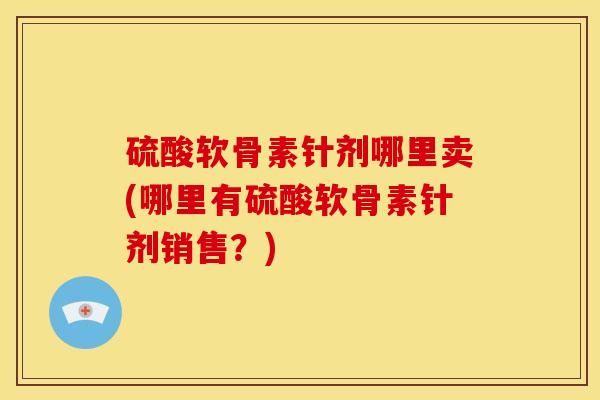 硫酸软骨素针剂哪里卖(哪里有硫酸软骨素针剂销售？)