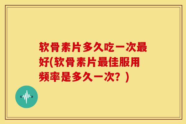 软骨素片多久吃一次最好(软骨素片最佳服用频率是多久一次？)