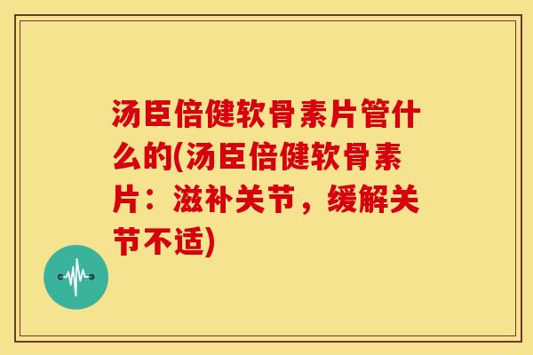 汤臣倍健软骨素片管什么的(汤臣倍健软骨素片：滋补关节，缓解关节不适)