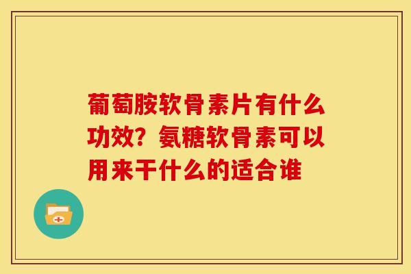 葡萄胺软骨素片有什么功效？氨糖软骨素可以用来干什么的适合谁