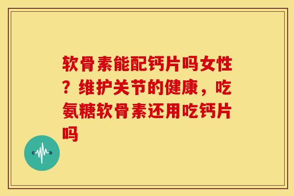 软骨素能配钙片吗女性？维护关节的健康，吃氨糖软骨素还用吃钙片吗