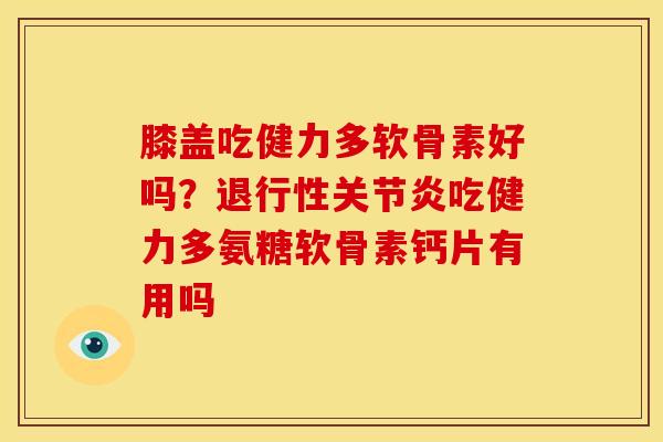 膝盖吃健力多软骨素好吗？退行性关节炎吃健力多氨糖软骨素钙片有用吗