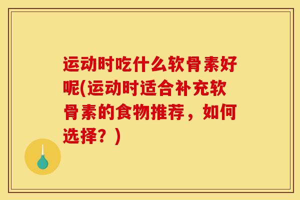 运动时吃什么软骨素好呢(运动时适合补充软骨素的食物推荐，如何选择？)