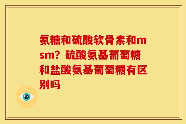 氨糖和硫酸软骨素和msm？硫酸氨基葡萄糖和盐酸氨基葡萄糖有区别吗