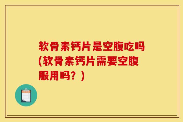 软骨素钙片是空腹吃吗(软骨素钙片需要空腹服用吗？)