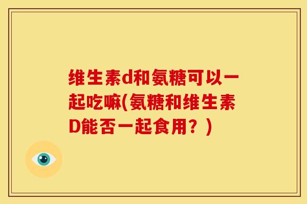 维生素d和氨糖可以一起吃嘛(氨糖和维生素D能否一起食用？)