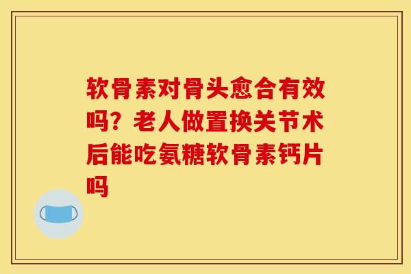 软骨素对骨头愈合有效吗？老人做置换关节术后能吃氨糖软骨素钙片吗