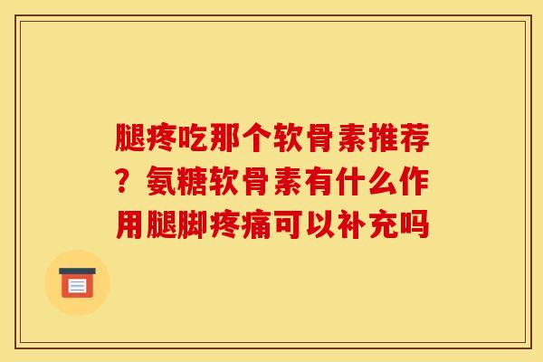 腿疼吃那个软骨素推荐？氨糖软骨素有什么作用腿脚疼痛可以补充吗