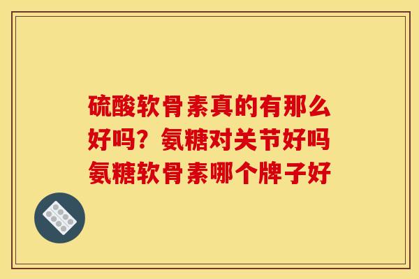 硫酸软骨素真的有那么好吗？氨糖对关节好吗氨糖软骨素哪个牌子好