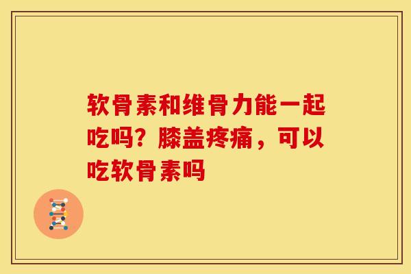软骨素和维骨力能一起吃吗？膝盖疼痛，可以吃软骨素吗