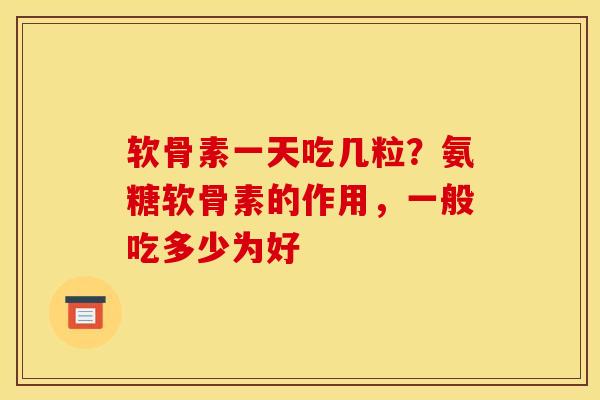 软骨素一天吃几粒？氨糖软骨素的作用，一般吃多少为好