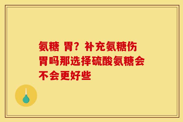 氨糖 胃？补充氨糖伤胃吗那选择硫酸氨糖会不会更好些