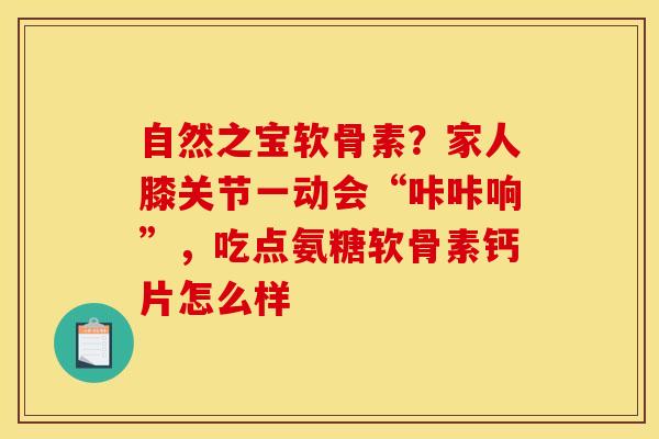 自然之宝软骨素？家人膝关节一动会“咔咔响”，吃点氨糖软骨素钙片怎么样
