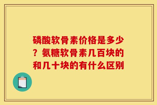磷酸软骨素价格是多少？氨糖软骨素几百块的和几十块的有什么区别